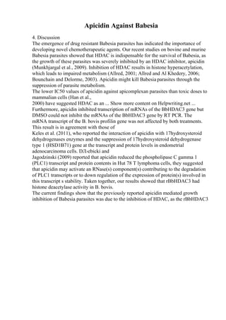 Apicidin Against Babesia
4. Discussion
The emergence of drug resistant Babesia parasites has indicated the importance of
developing novel chemotherapeutic agents. Our recent studies on bovine and murine
Babesia parasites showed that HDAC is indispensable for the survival of Babesia, as
the growth of these parasites was severely inhibited by an HDAC inhibitor, apicidin
(Munkhjargal et al., 2009). Inhibition of HDAC results in histone hyperacetylation,
which leads to impaired metabolism (Allred, 2001; Allred and Al Khedery, 2006;
Bounchain and Delorme, 2003). Apicidin might kill Babesia parasites through the
suppression of parasite metabolism.
The lower IC50 values of apicidin against apicomplexan parasites than toxic doses to
mammalian cells (Han et al.,
2000) have suggested HDAC as an ... Show more content on Helpwriting.net ...
Furthermore, apicidin inhibited transcription of mRNAs of the BbHDAC3 gene but
DMSO could not inhibit the mRNAs of the BbHDAC3 gene by RT PCR. The
mRNA transcript of the B. bovis profilin gene was not affected by both treatments.
This result is in agreement with those of
Keles et al. (2011), who reported the interaction of apicidin with 17hydroxysteroid
dehydrogenases enzymes and the suppression of 17hydroxysteroid dehydrogenase
type 1 (HSD1B71) gene at the transcript and protein levels in endometrial
adenocarcinoma cells. DЛ›ebicki and
Jagodzinski (2009) reported that apicidin reduced the phospholipase C gamma 1
(PLC1) transcript and protein contents in Hut 78 T lymphoma cells, they suggested
that apicidin may activate an RNase(s) component(s) contributing to the degradation
of PLC1 transcripts or to down regulation of the expression of protein(s) involved in
this transcript s stability. Taken together, our results showed that rBbHDAC3 had
histone deacetylase activity in B. bovis.
The current findings show that the previously reported apicidin mediated growth
inhibition of Babesia parasites was due to the inhibition of HDAC, as the rBbHDAC3
 
