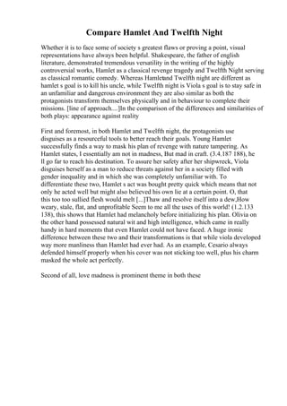 Compare Hamlet And Twelfth Night
Whether it is to face some of society s greatest flaws or proving a point, visual
representations have always been helpful. Shakespeare, the father of english
literature, demonstrated tremendous versatility in the writing of the highly
controversial works, Hamlet as a classical revenge tragedy and Twelfth Night serving
as classical romantic comedy. Whereas Hamletand Twelfth night are different as
hamlet s goal is to kill his uncle, while Twelfth night is Viola s goal is to stay safe in
an unfamiliar and dangerous environment they are also similar as both the
protagonists transform themselves physically and in behaviour to complete their
missions. [line of approach....]In the comparison of the differences and similarities of
both plays: appearance against reality
First and foremost, in both Hamlet and Twelfth night, the protagonists use
disguises as a resourceful tools to better reach their goals. Young Hamlet
successfully finds a way to mask his plan of revenge with nature tampering. As
Hamlet states, I essentially am not in madness, But mad in craft. (3.4.187 188), he
ll go far to reach his destination. To assure her safety after her shipwreck, Viola
disguises herself as a man to reduce threats against her in a society filled with
gender inequality and in which she was completely unfamiliar with. To
differentiate these two, Hamlet s act was bought pretty quick which means that not
only he acted well but might also believed his own lie at a certain point. O, that
this too too sullied flesh would melt [...]Thaw and resolve itself into a dew,How
weary, stale, flat, and unprofitable Seem to me all the uses of this world! (1.2.133
138), this shows that Hamlet had melancholy before initializing his plan. Olivia on
the other hand possessed natural wit and high intelligence, which came in really
handy in hard moments that even Hamlet could not have faced. A huge ironic
difference between these two and their transformations is that while viola developed
way more manliness than Hamlet had ever had. As an example, Cesario always
defended himself properly when his cover was not sticking too well, plus his charm
masked the whole act perfectly.
Second of all, love madness is prominent theme in both these
 
