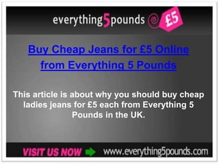 Buy Cheap Jeans for £5 Online
     from Everything 5 Pounds

This article is about why you should buy cheap
  ladies jeans for £5 each from Everything 5
                Pounds in the UK.
 