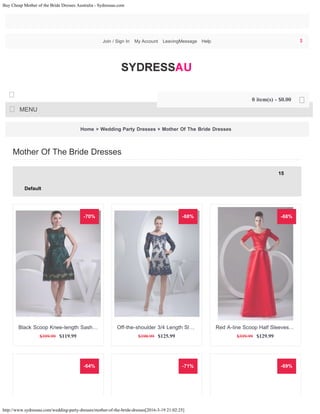 Buy Cheap Mother of the Bride Dresses Australia - Sydressau.com
http://www.sydressau.com/wedding-party-dresses/mother-of-the-bride-dresses[2016-3-19 21:02:25]
Home » Wedding Party Dresses » Mother Of The Bride Dresses
Mother Of The Bride Dresses
15
Default
-70%
$399.99 $119.99
Black Scoop Knee-length Sash…
-68%
$398.99 $125.99
Off-the-shoulder 3/4 Length Sl…
-68%
$399.99 $129.99
Red A-line Scoop Half Sleeves…
-64% -71% -69%
Join / Sign In My Account LeavingMessage Help
MENU

0 item(s) - $0.00 
$
15
Default
 