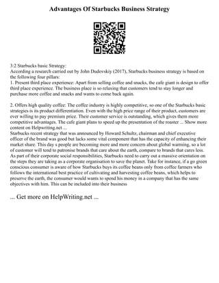 Advantages Of Starbucks Business Strategy
3:2 Starbucks basic Strategy:
According a research carried out by John Dudovskiy (2017), Starbucks business strategy is based on
the following four pillars:
1. Present third place experience: Apart from selling coffee and snacks, the cafe giant is design to offer
third place experience. The business place is so relaxing that customers tend to stay longer and
purchase more coffee and snacks and wants to come back again.
2. Offers high quality coffee: The coffee industry is highly competitive, so one of the Starbucks basic
strategies is its product differentiation. Even with the high price range of their product, customers are
ever willing to pay premium price. Their customer service is outstanding, which gives them more
competitive advantages. The cafe giant plans to speed up the presentation of the roaster ... Show more
content on Helpwriting.net ...
Starbucks recent strategy that was announced by Howard Schultz, chairman and chief executive
officer of the brand was good but lacks some vital component that has the capacity of enhancing their
market share. This day s people are becoming more and more concern about global warming, so a lot
of customer will tend to patronise brands that care about the earth, compare to brands that cares less.
As part of their corporate social responsibilities, Starbucks need to carry out a massive orientation on
the steps they are taking as a corporate organisation to save the planet. Take for instance, if a go green
conscious consumer is aware of how Starbucks buys its coffee beans only from coffee farmers who
follows the international best practice of cultivating and harvesting coffee beans, which helps to
preserve the earth, the consumer would wants to spend his money in a company that has the same
objectives with him. This can be included into their business
... Get more on HelpWriting.net ...
 