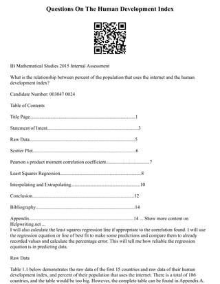 Questions On The Human Development Index
IB Mathematical Studies 2015 Internal Assessment
What is the relationship between percent of the population that uses the internet and the human
development index?
Candidate Number: 003047 0024
Table of Contents
Title Page.......................................................................................1
Statement of Intent...........................................................................3
Raw Data.......................................................................................5
Scatter Plot.....................................................................................6
Pearson s product moment correlation coefficient....................................7
Least Squares Regression...................................................................8
Interpolating and Extrapolating.........................................................10
Conclusion....................................................................................12
Bibliography..................................................................................14
Appendix......................................................................................14 ... Show more content on
Helpwriting.net ...
I will also calculate the least squares regression line if appropriate to the correlation found. I will use
the regression equation or line of best fit to make some predictions and compare them to already
recorded values and calculate the percentage error. This will tell me how reliable the regression
equation is in predicting data.
Raw Data
Table 1.1 below demonstrates the raw data of the first 15 countries and raw data of their human
development index, and percent of their population that uses the internet. There is a total of 186
countries, and the table would be too big. However, the complete table can be found in Appendix A.
 