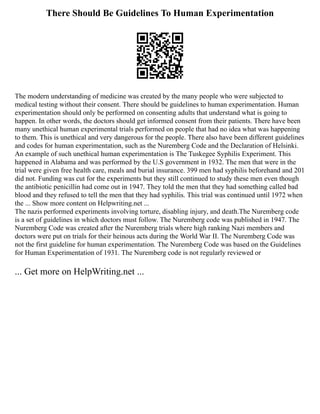There Should Be Guidelines To Human Experimentation
The modern understanding of medicine was created by the many people who were subjected to
medical testing without their consent. There should be guidelines to human experimentation. Human
experimentation should only be performed on consenting adults that understand what is going to
happen. In other words, the doctors should get informed consent from their patients. There have been
many unethical human experimental trials performed on people that had no idea what was happening
to them. This is unethical and very dangerous for the people. There also have been different guidelines
and codes for human experimentation, such as the Nuremberg Code and the Declaration of Helsinki.
An example of such unethical human experimentation is The Tuskegee Syphilis Experiment. This
happened in Alabama and was performed by the U.S government in 1932. The men that were in the
trial were given free health care, meals and burial insurance. 399 men had syphilis beforehand and 201
did not. Funding was cut for the experiments but they still continued to study these men even though
the antibiotic penicillin had come out in 1947. They told the men that they had something called bad
blood and they refused to tell the men that they had syphilis. This trial was continued until 1972 when
the ... Show more content on Helpwriting.net ...
The nazis performed experiments involving torture, disabling injury, and death.The Nuremberg code
is a set of guidelines in which doctors must follow. The Nuremberg code was published in 1947. The
Nuremberg Code was created after the Nuremberg trials where high ranking Nazi members and
doctors were put on trials for their heinous acts during the World War II. The Nuremberg Code was
not the first guideline for human experimentation. The Nuremberg Code was based on the Guidelines
for Human Experimentation of 1931. The Nuremberg code is not regularly reviewed or
... Get more on HelpWriting.net ...
 