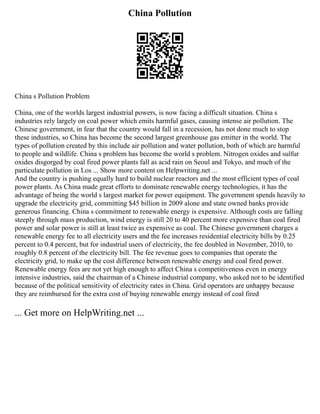 China Pollution
China s Pollution Problem
China, one of the worlds largest industrial powers, is now facing a difficult situation. China s
industries rely largely on coal power which emits harmful gases, causing intense air pollution. The
Chinese government, in fear that the country would fall in a recession, has not done much to stop
these industries, so China has become the second largest greenhouse gas emitter in the world. The
types of pollution created by this include air pollution and water pollution, both of which are harmful
to people and wildlife. China s problem has become the world s problem. Nitrogen oxides and sulfur
oxides disgorged by coal fired power plants fall as acid rain on Seoul and Tokyo, and much of the
particulate pollution in Los ... Show more content on Helpwriting.net ...
And the country is pushing equally hard to build nuclear reactors and the most efficient types of coal
power plants. As China made great efforts to dominate renewable energy technologies, it has the
advantage of being the world s largest market for power equipment. The government spends heavily to
upgrade the electricity grid, committing $45 billion in 2009 alone and state owned banks provide
generous financing. China s commitment to renewable energy is expensive. Although costs are falling
steeply through mass production, wind energy is still 20 to 40 percent more expensive than coal fired
power and solar power is still at least twice as expensive as coal. The Chinese government charges a
renewable energy fee to all electricity users and the fee increases residential electricity bills by 0.25
percent to 0.4 percent, but for industrial users of electricity, the fee doubled in November, 2010, to
roughly 0.8 percent of the electricity bill. The fee revenue goes to companies that operate the
electricity grid, to make up the cost difference between renewable energy and coal fired power.
Renewable energy fees are not yet high enough to affect China s competitiveness even in energy
intensive industries, said the chairman of a Chinese industrial company, who asked not to be identified
because of the political sensitivity of electricity rates in China. Grid operators are unhappy because
they are reimbursed for the extra cost of buying renewable energy instead of coal fired
... Get more on HelpWriting.net ...
 