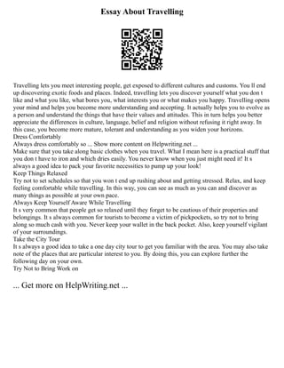 Essay About Travelling
Travelling lets you meet interesting people, get exposed to different cultures and customs. You ll end
up discovering exotic foods and places. Indeed, travelling lets you discover yourself what you don t
like and what you like, what bores you, what interests you or what makes you happy. Travelling opens
your mind and helps you become more understanding and accepting. It actually helps you to evolve as
a person and understand the things that have their values and attitudes. This in turn helps you better
appreciate the differences in culture, language, belief and religion without refusing it right away. In
this case, you become more mature, tolerant and understanding as you widen your horizons.
Dress Comfortably
Always dress comfortably so ... Show more content on Helpwriting.net ...
Make sure that you take along basic clothes when you travel. What I mean here is a practical stuff that
you don t have to iron and which dries easily. You never know when you just might need it! It s
always a good idea to pack your favorite necessities to pump up your look!
Keep Things Relaxed
Try not to set schedules so that you won t end up rushing about and getting stressed. Relax, and keep
feeling comfortable while travelling. In this way, you can see as much as you can and discover as
many things as possible at your own pace.
Always Keep Yourself Aware While Travelling
It s very common that people get so relaxed until they forget to be cautious of their properties and
belongings. It s always common for tourists to become a victim of pickpockets, so try not to bring
along so much cash with you. Never keep your wallet in the back pocket. Also, keep yourself vigilant
of your surroundings.
Take the City Tour
It s always a good idea to take a one day city tour to get you familiar with the area. You may also take
note of the places that are particular interest to you. By doing this, you can explore further the
following day on your own.
Try Not to Bring Work on
... Get more on HelpWriting.net ...
 
