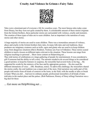 Cruelty And Violence In Grimm s Fairy Tales
Tales were a dominant part of everyone s life for countless years. The most famous tales today come
from Disney, but they were not quite created by them. A considerable amount of these stories originate
from the Grimm brothers, these particular stories are surrounded with violence, cruelty and monsters.
The creation of these types of tales are to scare children. Just as important is the narration of scary
stories and other stories.
A large majority of stories are used to scare children. There was a tremendous amount of violence,
abuse and cruelty in the Grimm brothers fairy tales, In many folk tales and oral traditions, these
predators are imaginary creatures such as trolls, ogres and giants who are used to to keep children
away from dangerous situations (Davis Boidinot, Violence ans Fear in Folktales) .These stories scared
children to teach a lesson on different topics relevant to the situation. These lessons can range from
religious teachings to personal ... Show more content on Helpwriting.net ...
They told stories of celebrations or a large gathering of people for entertainment. It was considered a
gift if someone had the ability to tell a story. The narrator needed to do several things to be considered
a good narrator, to keep his listeners in suspense, the storyteller had several tricks in his bag ... He
supported his words by the mimicry of his face and by appropriate gestures. .. He also used the
different intonations of voice ... (Ms. Boudreau, notes). To add to this challenge, the storytellers shared
the stories orally; the oral tradition was a major part of the story. Oral narration was really part of life:
people told stories from all kinds of contexts at the loom, in the field, with the needle or adze or brush
in hand. What you did ... And next to ordinary people, professional storytellers of all kinds of tales
told tales in the market place and the palace. (Rob Parkinson, History of Story telling) Narration was a
big deal for those
... Get more on HelpWriting.net ...
 