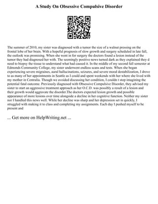 A Study On Obsessive Compulsive Disorder
The summer of 2010, my sister was diagnosed with a tumor the size of a walnut pressing on the
frontal lobe of her brain. With a hopeful prognosis of slow growth and surgery scheduled in late fall,
the outlook was promising. When she went in for surgery the doctors found a lesion instead of the
tumor they had diagnosed her with. The seemingly positive news turned dark as they explained they d
need to biopsy the tissue to understand what had caused it. In the middle of my second fall semester at
Edmonds Community College, my sister underwent endless scans and tests. When she began
experiencing severe migraines, aural hallucinations, seizures, and severe mood destabilization, I drove
to as many of her appointments in Seattle as I could and spent weekends with her where she lived with
my mother in Centralia. Though we avoided discussing her condition, I couldn t stop imagining the
potential fatal outcome. Previously diagnosed with Obsessive Compulsive Disorder, they advised my
sister to start an aggressive treatment approach as her O.C.D. was possibly a result of a lesion and
their growth would aggravate the disorder.The doctors expected lesion growth and possible
appearance of more lesions over time alongside a decline in her cognitive function. Neither my sister
nor I handled this news well. While her decline was sharp and her depression set in quickly, I
struggled with making it to class and completing my assignments. Each day I pushed myself to be
present and
... Get more on HelpWriting.net ...
 