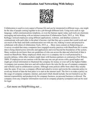 Communication And Networking With Infosys
Collaboration is used in every aspect of human life and can be interpreted in different ways, one might
be the idea of people coming together to do a job through different tools. Using tools such as sign
language, verbal communications telephone, or even the batman signal, today such tools are electronic
messaging and networking with an internet connection (Collaboration Tools, 2015, p. 164). When
Kellogg s noticed employees using different applications, websites, and database systems to
communicate with each other in the plant it become vital that they get a system that would work and
cut much of the back and forth communication out with one site, making it easier and practical to
collaborate with others (Collaboration Tools, 2015, p. ... Show more content on Helpwriting.net ...
A survey revealed that many companies have engaged security practices with SharePoint for it seems
data is being shared across networks and applications and even beyond the boundaries of the system.
Many workers do not know there are guidelines of who can access the data and what kind of data is
stored on SharePoint. Many employees think since it is a company site it is well protected by a
security defense, while other workers might share with business partners or contractors (Tim Wilson,
2009). If employees ae not cautious with the data any one can get access with a good hacker and
might get critical information to blackmail the company for money or even sell to the highest bidder.
A company just assumes that new and old workers know the rules for the use of company computers
and websites used in collaboration systems. Although some policies differ from others they usually
state the same. If one was a company official and asked to review and rewrite the corporate policy to
avoid any breach of data the best place is to start at the internet itself. The first is to make a policy on
the usage of company computer, internet, and email which should include, but not limited to use the
internet responsibility and productively for company business, no personal business is allowed. The
company owns any computer information received on company property (computer) and can be used
for legal
... Get more on HelpWriting.net ...
 