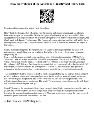 Essay on Evolution of the Automobile Industry and Henry Ford
Evolution of the Automobile Industry and Henry Ford
Henry Ford, the high priest of efficiency, was the tinkerer craftsman who produced one of many
horseless carriages, the automobile. Nearly three years after his only son was born in 1893, Ford
succeeded in producing his first car. After months of vigorous work and two final sleepless nights, the
Quadricycle tolled out of Ford s garage. The Quadricycle was a primitive machine, with a tiller for a
steering wheel, bicycle tires, a bicycle seat and a bicycle chain to transfer the power of the engine to
the wheels.
Engine manufacturing plants did not exist, so Ford s car was constructed entirely by hand, with
common parts recycled into new uses. A house doorbell was the horn. ... Show more content on
Helpwriting.net ...
Ford revealed many new models in the next three years following the production of Model A. In
January of 1906, his newest automobile, Model N, was produced. The car was the only 600 dollar
vehicle with a four cylinder engine. The Ford sold over 800 units in the twelve months, ending in
December of 1907. This was five times the amount of their previous annual sales. By the end of 1907,
the company had made over one million in profit of sales of 4.7 million dollars. This profit was
outstanding for the company, however, the consumers wanted a lower price for the automobile.
This forced Henry Ford to promise in 1905 to build a high grade touring car and sell it at an unheard
of price, and now, just as surely as every claim made for the small car was made good, just so surely
has Ford made good this promise. The Model T was that car. The car that was promised a four
cylinder, twenty horse power touring car. The Model T was a roomy, commodious, comfortable family
car, that basically was as good as it got.
Model T, known as the simplest of all cars, is an enlarged four cylinder box car that resembles today s
go cart. The invention of this car made things much more convenient for our spread out country;
including the increased development of roadways. What used to be towns became the cities as people
started to spread away from one another. This new
... Get more on HelpWriting.net ...
 