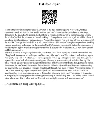 Flat Roof Repair
When is the best time to repair a roof? So when is the best time to repair a roof? Well, roofing
contractors work all year, so this would indicate that roof repairs can be carried out at any stage
throughout the calendar. Of course, the best time to repair a roof is down to each individual job and
the level of skill of the person who is undertaking it. For optimum results each job should be planned
ahead and avoid making any rash decisions. Peak roofing season The best time of year to repair a roof,
for both DIY and professional alike, is of course Summer. This time of year gives dependable working
weather conditions and makes the day predictable. Unfortunately, due to this being the peak season it
can also result higher prices if hiring in contractors. It is advisable to undertake ... Show more content
on Helpwriting.net ...
The trick is to use the right repair material, and FibreGlassDirect supply all of the best materials and
Fibreglass Kits necessary for this process Temporary flat roof repair This refers to a short term repair.
It is quick, easy and cost effective. The main purpose of this type of repair is cease any damage which
is possible from a leak while contemplating and planning a permanent repair solution. During this
time, you can get quotes and investigate the materials and process needed for a full, permanent repair.
Permanent flat roof repair Permanent flat roof repair refers to a job which will see out the remaining
life cycle of the roof covering. This can be achieved through two main avenues. Professional repair or
DIY repair consisting of patches which are applied to any areas deemed worn or where the roof
membrane has been punctured, on what is deemed an otherwise good roof. The second type consists
of a repair layer being applied and covering the entirety of the existing roof. This would be the avenue
taken where a roof is in a bad state of disrepair and multiple damage and wear areas are of
... Get more on HelpWriting.net ...
 