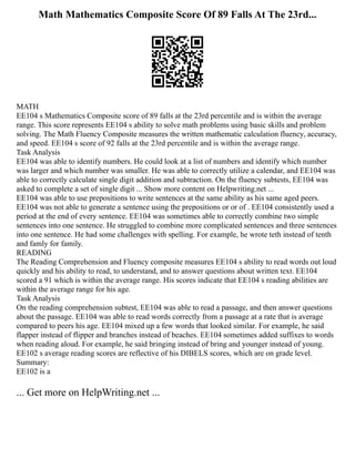 Math Mathematics Composite Score Of 89 Falls At The 23rd...
MATH
EE104 s Mathematics Composite score of 89 falls at the 23rd percentile and is within the average
range. This score represents EE104 s ability to solve math problems using basic skills and problem
solving. The Math Fluency Composite measures the written mathematic calculation fluency, accuracy,
and speed. EE104 s score of 92 falls at the 23rd percentile and is within the average range.
Task Analysis
EE104 was able to identify numbers. He could look at a list of numbers and identify which number
was larger and which number was smaller. He was able to correctly utilize a calendar, and EE104 was
able to correctly calculate single digit addition and subtraction. On the fluency subtests, EE104 was
asked to complete a set of single digit ... Show more content on Helpwriting.net ...
EE104 was able to use prepositions to write sentences at the same ability as his same aged peers.
EE104 was not able to generate a sentence using the prepositions or or of . EE104 consistently used a
period at the end of every sentence. EE104 was sometimes able to correctly combine two simple
sentences into one sentence. He struggled to combine more complicated sentences and three sentences
into one sentence. He had some challenges with spelling. For example, he wrote teth instead of tenth
and famly for family.
READING
The Reading Comprehension and Fluency composite measures EE104 s ability to read words out loud
quickly and his ability to read, to understand, and to answer questions about written text. EE104
scored a 91 which is within the average range. His scores indicate that EE104 s reading abilities are
within the average range for his age.
Task Analysis
On the reading comprehension subtest, EE104 was able to read a passage, and then answer questions
about the passage. EE104 was able to read words correctly from a passage at a rate that is average
compared to peers his age. EE104 mixed up a few words that looked similar. For example, he said
flapper instead of flipper and branches instead of beaches. EE104 sometimes added suffixes to words
when reading aloud. For example, he said bringing instead of bring and younger instead of young.
EE102 s average reading scores are reflective of his DIBELS scores, which are on grade level.
Summary:
EE102 is a
... Get more on HelpWriting.net ...
 
