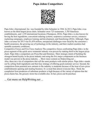Papa Johns Competitors
Papa John s International, Inc. was founded by John Schnatter in 1984. In 2013, Papa John s was
known as the third largest pizza chain. Schnatter owns 723 restaurants, 3,705 franchises
establishments, and 1,159 international locations (Thompson, 2016). Papa John s is also known for
having the best ingredients, convenient ordering systems, responsive customer service, extensive
marketing campaigns, employee training and development, and franchising (2016). Although, Papa
John s revenue for 2013 was $1,439 million, unexpected challenges were faced by the consumer s
health awareness, the growing use of technology in the industry, and their market countries had
unstable economic conditions.
Competitive Forces and Five Force Analysis The competitive forces confronting Papa John s in the
pizza segment of the quick serve restaurant industry was proven by ranking third in the largest pizza
chain. Papa John s competitors are Pizza Hut and Dominos. Their strategic intent of building the
strongest brand loyalty in the pizza industry and using the five major components as the business
model was proven in the pizza industry. ... Show more content on Helpwriting.net ...
Also, there are a lot of competitors that sell the same products with similar prices. Papa John s stands
out by selling fresh ingredients and their key strategy of offering good customer service. Second, the
competition from potential new entrants to the industry is moderate because of the treat of new pizza
establishments opening and stealing business. It s a meal that almost everyone likes. Third, the
completion from producers of substitute products is high because of the variety of options that the
pizza chains has, the grocery stores has available also. In fact, pizza can be purchase
... Get more on HelpWriting.net ...
 
