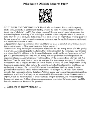 Privatization Of Space Research Paper
NO TO THE PRIVATIZATION OF SPACE There is a lot out in space? There could be anything
really, aliens, asteroids, or giant meteors heading towards the earth. Who should be responsible for
taking care of all of that? NASA? Or a private company? Because honestly, A private company just
wants the big bucks, not caring of the suffering of mankind. Private companies would like a market,
not a future for space travel, and that is a fact. Space travel should not be privatized because space will
be used as a market, private companies can create equipment used for unethical purposes, and humans
will be delayed in the race in space.
A Space Market A private companies intent would be to use space as a market; a way to make money.
One private company ... Show more content on Helpwriting.net ...
There will be a delay because private companies will receive NASA s money instead of NASA getting
it as a whole. According to popular mechanics, $821 million to support the commercial crew program
was trimmed to $696 million. ( Is the Relationship Between NASA and Private Space About to Sour?
par. 3). A private company will take NASA s money from the government to create spacecraft for
unpurposeful reasons. A private company just to profitize off the consumer. In an interview with Neil
DeGrasse Tyson, he stated However, there are more practical reasons to go into space. For one thing,
we need to be able to respond if we find out that an asteroid is headed for Earth...He joked that failing
to pursue a space program when we have the scientific and technological capability would make us
the laughing stock (par. 2 3). I believe NASA should be the only one receiving money from the
government in order to do what is beneficial to humans. For example, NASA found water on mars
recently, their plans are to colonize that planet. Which is a good idea because the purpose is to explore,
to discover new ideas. Chris Impey, an astronomer at UA (University of Arizona) thinks the desire to
explore, which has pushed humans to cross oceans and conquer mountains, will continue to propel
humans into space (par. 2). If private companies are granted permission, the human species would be
headed for destruction because of the ignorance
... Get more on HelpWriting.net ...
 