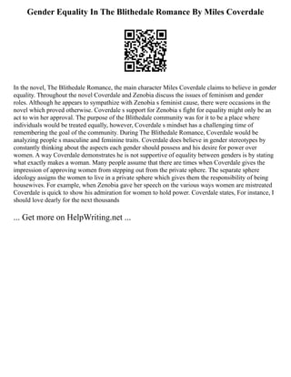 Gender Equality In The Blithedale Romance By Miles Coverdale
In the novel, The Blithedale Romance, the main character Miles Coverdale claims to believe in gender
equality. Throughout the novel Coverdale and Zenobia discuss the issues of feminism and gender
roles. Although he appears to sympathize with Zenobia s feminist cause, there were occasions in the
novel which proved otherwise. Coverdale s support for Zenobia s fight for equality might only be an
act to win her approval. The purpose of the Blithedale community was for it to be a place where
individuals would be treated equally, however, Coverdale s mindset has a challenging time of
remembering the goal of the community. During The Blithedale Romance, Coverdale would be
analyzing people s masculine and feminine traits. Coverdale does believe in gender stereotypes by
constantly thinking about the aspects each gender should possess and his desire for power over
women. A way Coverdale demonstrates he is not supportive of equality between genders is by stating
what exactly makes a woman. Many people assume that there are times when Coverdale gives the
impression of approving women from stepping out from the private sphere. The separate sphere
ideology assigns the women to live in a private sphere which gives them the responsibility of being
housewives. For example, when Zenobia gave her speech on the various ways women are mistreated
Coverdale is quick to show his admiration for women to hold power. Coverdale states, For instance, I
should love dearly for the next thousands
... Get more on HelpWriting.net ...
 