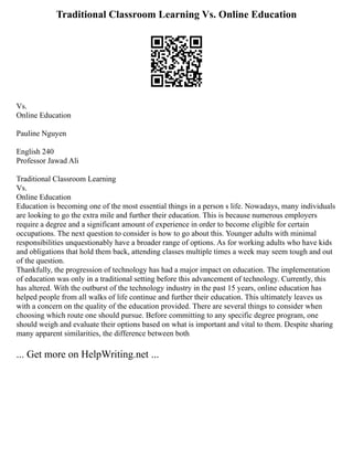 Traditional Classroom Learning Vs. Online Education
Vs.
Online Education
Pauline Nguyen
English 240
Professor Jawad Ali
Traditional Classroom Learning
Vs.
Online Education
Education is becoming one of the most essential things in a person s life. Nowadays, many individuals
are looking to go the extra mile and further their education. This is because numerous employers
require a degree and a significant amount of experience in order to become eligible for certain
occupations. The next question to consider is how to go about this. Younger adults with minimal
responsibilities unquestionably have a broader range of options. As for working adults who have kids
and obligations that hold them back, attending classes multiple times a week may seem tough and out
of the question.
Thankfully, the progression of technology has had a major impact on education. The implementation
of education was only in a traditional setting before this advancement of technology. Currently, this
has altered. With the outburst of the technology industry in the past 15 years, online education has
helped people from all walks of life continue and further their education. This ultimately leaves us
with a concern on the quality of the education provided. There are several things to consider when
choosing which route one should pursue. Before committing to any specific degree program, one
should weigh and evaluate their options based on what is important and vital to them. Despite sharing
many apparent similarities, the difference between both
... Get more on HelpWriting.net ...
 