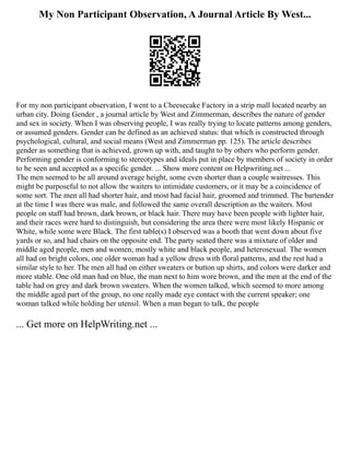 My Non Participant Observation, A Journal Article By West...
For my non participant observation, I went to a Cheesecake Factory in a strip mall located nearby an
urban city. Doing Gender , a journal article by West and Zimmerman, describes the nature of gender
and sex in society. When I was observing people, I was really trying to locate patterns among genders,
or assumed genders. Gender can be defined as an achieved status: that which is constructed through
psychological, cultural, and social means (West and Zimmerman pp. 125). The article describes
gender as something that is achieved, grown up with, and taught to by others who perform gender.
Performing gender is conforming to stereotypes and ideals put in place by members of society in order
to be seen and accepted as a specific gender. ... Show more content on Helpwriting.net ...
The men seemed to be all around average height, some even shorter than a couple waitresses. This
might be purposeful to not allow the waiters to intimidate customers, or it may be a coincidence of
some sort. The men all had shorter hair, and most had facial hair, groomed and trimmed. The bartender
at the time I was there was male, and followed the same overall description as the waiters. Most
people on staff had brown, dark brown, or black hair. There may have been people with lighter hair,
and their races were hard to distinguish, but considering the area there were most likely Hispanic or
White, while some were Black. The first table(s) I observed was a booth that went down about five
yards or so, and had chairs on the opposite end. The party seated there was a mixture of older and
middle aged people, men and women; mostly white and black people, and heterosexual. The women
all had on bright colors, one older woman had a yellow dress with floral patterns, and the rest had a
similar style to her. The men all had on either sweaters or button up shirts, and colors were darker and
more stable. One old man had on blue, the man next to him wore brown, and the men at the end of the
table had on grey and dark brown sweaters. When the women talked, which seemed to more among
the middle aged part of the group, no one really made eye contact with the current speaker; one
woman talked while holding her utensil. When a man began to talk, the people
... Get more on HelpWriting.net ...
 
