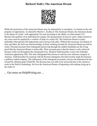 Richard Todd s The American Dream
While the motivation of the American Dream may be materialistic or moralistic, it is based on the sole
property of opportunity. As shared by Martin C. Jischke in The American Dream, the American dream
is the dream of a land...with opportunity for each according to the ability or achievement (75).
Because the qualities of an individual are unique, the measurement of success varies. Improvement in
any sense must be sparked by a window of hope at a richer life. The American Dream is easily
attainable when paired with opportunity and a strong work ethic. Without the necessary investment of
time and labor, the skill sets and knowledge of those working towards the American Dream are laid to
waste. Personal accounts from immigrants preserving through the endless hardships are the living
proof that the American Dream is achievable. Their accounts prove that the dream is only achieved
because of the toil throughout the immigrants lives. Richard Todd describes a man who embodies
American opportunity (90). This man immigrated from Korea to start his own software company in
America. Todd describes his meeting with the Korean immigrant who had recently made the business
a publicly traded company. The enthusiasm of the immigrant accurately conveys the dedication he has
toward his ultimate goals (Todd 90). The Korean man was able to be successful due to his extensive
work in the field of technology. He lives the American Dream of beginning with nothing rising up in
the ranks of
... Get more on HelpWriting.net ...
 