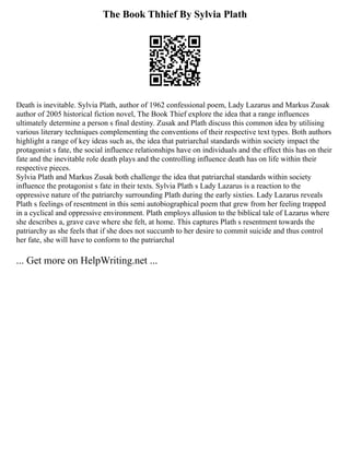 The Book Thhief By Sylvia Plath
Death is inevitable. Sylvia Plath, author of 1962 confessional poem, Lady Lazarus and Markus Zusak
author of 2005 historical fiction novel, The Book Thief explore the idea that a range influences
ultimately determine a person s final destiny. Zusak and Plath discuss this common idea by utilising
various literary techniques complementing the conventions of their respective text types. Both authors
highlight a range of key ideas such as, the idea that patriarchal standards within society impact the
protagonist s fate, the social influence relationships have on individuals and the effect this has on their
fate and the inevitable role death plays and the controlling influence death has on life within their
respective pieces.
Sylvia Plath and Markus Zusak both challenge the idea that patriarchal standards within society
influence the protagonist s fate in their texts. Sylvia Plath s Lady Lazarus is a reaction to the
oppressive nature of the patriarchy surrounding Plath during the early sixties. Lady Lazarus reveals
Plath s feelings of resentment in this semi autobiographical poem that grew from her feeling trapped
in a cyclical and oppressive environment. Plath employs allusion to the biblical tale of Lazarus where
she describes a, grave cave where she felt, at home. This captures Plath s resentment towards the
patriarchy as she feels that if she does not succumb to her desire to commit suicide and thus control
her fate, she will have to conform to the patriarchal
... Get more on HelpWriting.net ...
 