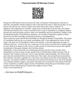 Characteristics Of Hernan Cortes
During the 1500s Hernan Cortes traveled to the Aztec civilizations of Mesoamerica, and more in
particular, Tenochtitlan with the mindset to take on the land of the natives. When he got there, he was
uneasy with what he saw, which is evident in the letters that Cortes wrote to Charles V. It
happened...that a Spaniard saw an Indian...eating a piece of flesh taken from the body of an Indian
who had been killed (Cortes). Cortes viewed the Aztecs living in Tenochtitlan as completely barbaric
because they practiced human sacrifice, which was cannibalism and were polytheistic. Despite Cortes
describing the people of Tenochtitlan as barbarous , he was able to find positive qualities in them
because he saw their knowledge, technological advances, and independence.
One way that the Aztecs showed their knowledge was through the design of Tenochtitlan. The people
of Tenochtitlan built the city on an island, surrounding a lake. Cortes applauded the Aztecs for this
aspect. This great city of Tenochtitlan is built on the salt lake...it has four approaches by means of
artificial causeways... (Cortes) This was a smart move for the Aztecs since they had an endless supply
of water. Built on an island on Lake Texcoco, it had a system of canals and causeways that supplied
the hundreds of thousands of people who lived there (Jarus).
Additionally, Cortes admired the new technological advances that the Aztecs invented. Since
Tenochtitlan was built overtop of a lake, people of the civilization had to adapt to having a lack of
farmland. They created an innovative way to create farmland, called chinampas. The Aztecs made
giant reed mats and placed them on top of the water. They made a fence around the mat and placed
mud, fertilizer, and rotten vegetables on it. Then trees were planted on all sides of the chinampa. The
trees grew very quickly and their roots held the soil to keep it from flowing away. The Aztecs planted
corn, tomatoes, potatoes, peppers, and squash. The plants roots would grow to the bottom of the lake
so they would have an endless supply of water (Tenochtitlan). Doing this gave Tenochtitlan a great
amount of food, without having to sacrifice their supply of water or land.
Lastly, Cortes found that the
... Get more on HelpWriting.net ...
 