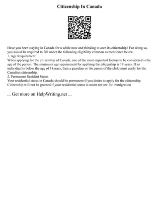 Citizenship In Canada
Have you been staying in Canada for a while now and thinking to own its citizenship? For doing so,
you would be required to fall under the following eligibility criterion as mentioned below.
1. Age Requirement
When applying for the citizenship of Canada, one of the most important factors to be considered is the
age of the person. The minimum age requirement for applying the citizenship is 18 years. If an
individual is below the age of 18years, then a guardian or the parent of the child must apply for the
Canadian citizenship.
2. Permanent Resident Status
Your residential status in Canada should be permanent if you desire to apply for the citizenship.
Citizenship will not be granted if your residential status is under review for immigration
... Get more on HelpWriting.net ...
 