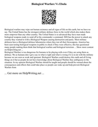 Biological Warfare Vs Ebola
Biological warfare may wipe out human existence and all signs of life on this earth, but we have no
say. The United States has the strongest military defence force in the world which also makes them
more empower than any other country. The United States is so advanced they have man made
biological weapons ready to send off at the commander s command. ISIS has the power to attack any
country they wanted to with a Biological Weapon causing destruction and panic. Most military
defences have a Biological defence laboratories where they test all their bioweapons. America has
been seen testing biological weapons in public to check if they were effective, this has questioned
many people making them think that biological warfare and biological terrorism ... Show more content
on Helpwriting.net ...
Biological Warfare is too dangerous for humans to be playing with even if they are using them as
defence. We as humans don t get a say in what is right and what is wrong if it is to do with the military
because we are seen as weak and ignorant. Biological Warfare could destroy this earth and all living
things on it but as people do not have knowledge about Biological Warfare they ambiguous to the
situation. In my opinion Biological Warfare should be taught and people should be warned about the
consequences and effects that could take place so people can wake up and help prevent Biological
Warfare from
... Get more on HelpWriting.net ...
 