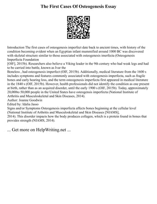 The First Cases Of Osteogenesis Essay
Introduction The first cases of osteogenesis imperfect date back to ancient times, with history of the
condition becoming evident when an Egyptian infant mummified around 1000 BC was discovered
with skeletal structure similar to those associated with osteogenesis imerfecta (Osteogenesis
Imperfecta Foundation
[OIF], 2015b). Researchers also believe a Viking leader in the 9th century who had weak legs and had
to be carried into battle, known as Ivar the
Boneless , had osteogenesis imperfect (OIF, 2015b). Additionally, medical literature from the 1600 s
includes symptoms and features commonly associated with osteogenesis imperfecta, such as fragile
bones and early hearing loss, and the term osteogenesis imperfecta first appeared in medical literature
in the 1840 s (OIF, 2015b). However, health professionals did not identify the condition as one present
at birth, rather than as an acquired disorder, until the early 1900 s (OIF, 2015b). Today, approximately
20,000to 50,000 people in the United States have osteogensis imperfecta (National Institute of
Arthritis and Musculoskeletal and Skin Diseases, 2014).
Author: Joanne Goodwin
Edited by: Idalia Jasso
Signs and/or Symptoms Osteogenesis imperfecta affects bones beginning at the cellular level
(National Institute of Arthritis and Musculoskeletal and Skin Diseases [NIAMS],
2014). This disorder impacts how the body produces collagen, which is a protein found in bones that
provides strength (NIAMS, 2014).
... Get more on HelpWriting.net ...
 