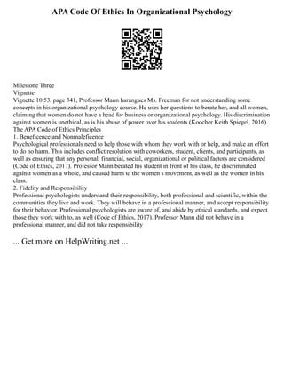 APA Code Of Ethics In Organizational Psychology
Milestone Three
Vignette
Vignette 10 53, page 341, Professor Mann harangues Ms. Freeman for not understanding some
concepts in his organizational psychology course. He uses her questions to berate her, and all women,
claiming that women do not have a head for business or organizational psychology. His discrimination
against women is unethical, as is his abuse of power over his students (Koocher Keith Spiegel, 2016).
The APA Code of Ethics Principles
1. Beneficence and Nonmaleficence
Psychological professionals need to help those with whom they work with or help, and make an effort
to do no harm. This includes conflict resolution with coworkers, student, clients, and participants, as
well as ensuring that any personal, financial, social, organizational or political factors are considered
(Code of Ethics, 2017). Professor Mann berated his student in front of his class, he discriminated
against women as a whole, and caused harm to the women s movement, as well as the women in his
class.
2. Fidelity and Responsibility
Professional psychologists understand their responsibility, both professional and scientific, within the
communities they live and work. They will behave in a professional manner, and accept responsibility
for their behavior. Professional psychologists are aware of, and abide by ethical standards, and expect
those they work with to, as well (Code of Ethics, 2017). Professor Mann did not behave in a
professional manner, and did not take responsibility
... Get more on HelpWriting.net ...
 