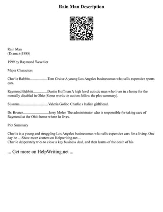 Rain Man Description
Rain Man
(Drama) (1988)
1999 by Raymond Weschler
Major Characters
Charlie Babbitt....................Tom Cruise A young Los Angeles businessman who sells expensive sports
cars.
Raymond Babbitt................Dustin Hoffman A high level autistic man who lives in a home for the
mentally disabled in Ohio (Some words on autism follow the plot summary).
Susanna................................Valeria Golino Charlie s Italian girlfriend.
Dr. Bruner.............................Jerry Molen The administrator who is responsible for taking care of
Raymond at the Ohio home where he lives.
Plot Summary
Charlie is a young and struggling Los Angeles businessman who sells expensive cars for a living. One
day he ... Show more content on Helpwriting.net ...
Charlie desperately tries to close a key business deal, and then learns of the death of his
... Get more on HelpWriting.net ...
 