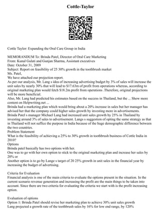 Cottle-Taylor
Cottle Taylor: Expanding the Oral Care Group in India
MEMORANDUM To: Brinda Patel, Director of Oral Care Marketing
From: Kunal Gulati and Gunjan Sharma, Assistant executives
Date: October 31, 2009
Subject: Report on feasibility of 25 30% growth in the toothbrush market
Ms. Patel,
We have attached our projection report.
As per our analysis, Mr. Lang s idea of increasing advertising budget by 3% of sales will increase the
unit sales by nearly 30% that will lead to $17.63m of profit from operations whereas, according to
original marketing plan would fetch $18.2m profit from operations .Therefore, original projections
will be more beneficial.
Also, Mr. Lang had predicted his estimates based on the success in Thailand, but the ... Show more
content on Helpwriting.net ...
Brinda had a marketing plan which would bring about a 20% increase in sales but her manager has
advised her that the company could higher sales growth by investing more in advertisements.
Brinda Patel s manager Michael Lang had increased unit sales growth by 25% in Thailand by
investing around 3% of sales to advertisement. Langs s suggestion of opting the same strategy as that
in Thailand will not suffice the purpose in India because of the huge demographic difference between
the two countries.
Problem Statement
What is the feasibility of achieving a 25% to 30% growth in toothbrush business of Cottle India in
2010?
Options
Brinda patel basically has two options with her.
One was to go with her own option to stick to the original marketing plan and increase her sales by
20% or
Another option is to go by Lange s target of 20 25% growth in unit sales in the financial year by
increasing the budget of advertising.
Criteria for Evaluation
Financial analysis is one of the main criteria to evaluate the options present in the situation. In the
current scenario revenue generation and increasing the profit are the main things to be taken into
account. Since there are two criteria for evaluating the criteria we start with is the profit increasing
option.
Evaluation of options
Option 1: Brinda Patel should revise her marketing plan to achieve 30% unit sales growth
Lang projected a growth rate of the toothbrush sales by 16% for low end range, by 120%
 