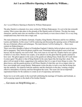 Act 1 as an Effective Opening to Hamlet by William...
Act 1 as an Effective Opening to Hamlet by William Shakespeare
The play Hamlet is a dramatic love story written by William Shakespeare. It is set in the late sixteenth
century. Most scenes take place in the grounds of the Danish castle at Elsinore. The play has many
characters, and the main ones are members of the royal family or were close to them. It is a very long,
complicated story that twists into a tragic end.
The main characters are Hamlet, Gertrude, Claudius, King Hamlet, Polonious and his two children,
Laertes and Ophelia. In this essay I will be analyzing and discussing the opening scenes of Hamlet and
the use of dramatic effects and techniques. The main themes I will be looking for ... Show more
content on Helpwriting.net ...
There were three thoughts of ghost in Elizabethan England; Catholics believed ghost went to heaven,
hell or purgatory. They believed ghosts could be seen. Protestants believed ghost went to hell and
heaven, but the majority was sent to hell. They were seen as evil and vile. Sceptics had to see a ghost
to believe it was there. Horatio was sceptic, as he asked to see the ghost that the guards claimed to
have seen. The ghost appears in the scene as the guards are talking Peace, break thee off. Look where
it comes again! The ghost is that of King Hamlet In the same figure like the king that s dead. The
ghost will not speak to them, suggesting to the audience that it is a sign of more things to come. The
ghost leaves, and the guards promise to tell Prince Hamlet of what they saw let us impart what we
have seen tonight unto young Hamlet. Shakespeare writes the play in such a way that he brings fear
into the audience. He surprises both the audience and the characters in the play, creating a hugely
effective atmosphere of anxiety and fear throughout the scene. The scene sets out an important
supernatural theme for the audience to create an air of expectancy and tension.
Scene two is set with a party in the royal hall celebrating the marriage of Claudius and Gertrude, as
well as paying respects to the death of his brother Hamlet
... Get more on HelpWriting.net ...
 
