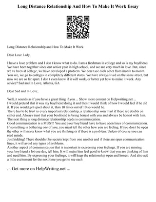 Long Distance Relationship And How To Make It Work Essay
Long Distance Relationship and How To Make It Work
Dear Love Lady,
I have a love problem and I don t know what to do. I am a freshman in college and so is my boyfriend.
We have been together since our senior year in high school, and we are very much in love. But, since
we ve been at college, we have developed a problem. We don t see each other from month to month.
You see, we go to colleges in completely different states. We have always lived on the same street, but
now we are so far apart. I don t even know if it will work, or better yet how to make it work. Any
advice? Sad and In Love, Atlanta, GA
Dear Sad and In Love,
Well, it sounds as if you have a great thing if you ... Show more content on Helpwriting.net ...
I would pretend that it was my boyfriend doing it and then I would think of how I would feel if he did
it. If you would get upset about it, than 10 times out of 10 so would he.
There has to be trust in every important relationship, a relationship won t last if there are doubts on
either end. Always trust that your boyfriend is being honest with you and always be honest with him.
The next thing a long distance relationship needs is communication.
Good communication is a MUST! You and your boyfriend have to have open lines of communication.
If something is bothering one of you, you must tell the other how you are feeling. If you don t be open
the other will never know what you are thinking or if there is a problem. Unless of course you can
read minds.
Just kidding! There shouldn t be secrets kept from one another and if there are open communication
lines, it will avoid any types of problems.
Another aspect of communication that is important is expressing your feelings. If you are missing
your boyfriend a lot one day, tell him. It will make him feel good to know that you are thinking of him
and need him. By expressing your feelings, it will keep the relationship open and honest. And also add
a little excitement for the next time you get to see each
... Get more on HelpWriting.net ...
 