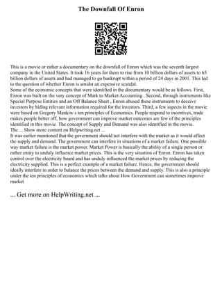 The Downfall Of Enron
This is a movie or rather a documentary on the downfall of Enron which was the seventh largest
company in the United States. It took 16 years for them to rise from 10 billion dollars of assets to 65
billion dollars of assets and had managed to go bankrupt within a period of 24 days in 2001. This led
to the question of whether Enron is amidst an expensive scandal.
Some of the economic concepts that were identified in the documentary would be as follows. First,
Enron was built on the very concept of Mark to Market Accounting . Second, through instruments like
Special Purpose Entities and an Off Balance Sheet , Enron abused these instruments to deceive
investors by hiding relevant information required for the investors. Third, a few aspects in the movie
were based on Gregory Mankiw s ten principles of Economics. People respond to incentives, trade
makes people better off, how government can improve market outcomes are few of the principles
identified in this movie. The concept of Supply and Demand was also identified in the movie.
The ... Show more content on Helpwriting.net ...
It was earlier mentioned that the government should not interfere with the market as it would affect
the supply and demand. The government can interfere in situations of a market failure. One possible
way market failure is the market power. Market Power is basically the ability of a single person or
rather entity to unduly influence market prices. This is the very situation of Enron. Enron has taken
control over the electricity board and has unduly influenced the market prices by reducing the
electricity supplied. This is a perfect example of a market failure. Hence, the government should
ideally interfere in order to balance the prices between the demand and supply. This is also a principle
under the ten principles of economics which talks about How Government can sometimes improve
market
... Get more on HelpWriting.net ...
 