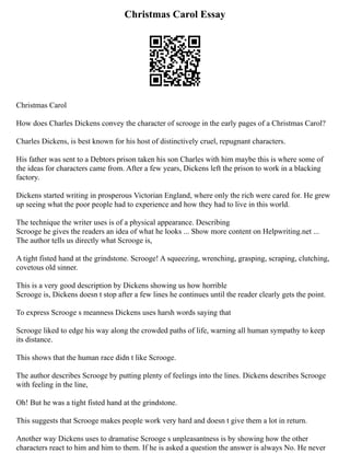 Christmas Carol Essay
Christmas Carol
How does Charles Dickens convey the character of scrooge in the early pages of a Christmas Carol?
Charles Dickens, is best known for his host of distinctively cruel, repugnant characters.
His father was sent to a Debtors prison taken his son Charles with him maybe this is where some of
the ideas for characters came from. After a few years, Dickens left the prison to work in a blacking
factory.
Dickens started writing in prosperous Victorian England, where only the rich were cared for. He grew
up seeing what the poor people had to experience and how they had to live in this world.
The technique the writer uses is of a physical appearance. Describing
Scrooge he gives the readers an idea of what he looks ... Show more content on Helpwriting.net ...
The author tells us directly what Scrooge is,
A tight fisted hand at the grindstone. Scrooge! A squeezing, wrenching, grasping, scraping, clutching,
covetous old sinner.
This is a very good description by Dickens showing us how horrible
Scrooge is, Dickens doesn t stop after a few lines he continues until the reader clearly gets the point.
To express Scrooge s meanness Dickens uses harsh words saying that
Scrooge liked to edge his way along the crowded paths of life, warning all human sympathy to keep
its distance.
This shows that the human race didn t like Scrooge.
The author describes Scrooge by putting plenty of feelings into the lines. Dickens describes Scrooge
with feeling in the line,
Oh! But he was a tight fisted hand at the grindstone.
This suggests that Scrooge makes people work very hard and doesn t give them a lot in return.
Another way Dickens uses to dramatise Scrooge s unpleasantness is by showing how the other
characters react to him and him to them. If he is asked a question the answer is always No. He never
 