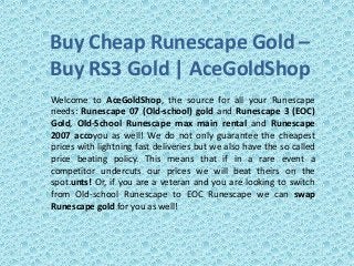 Buy Cheap Runescape Gold –
Buy RS3 Gold | AceGoldShop
Welcome to AceGoldShop, the source for all your Runescape
needs: Runescape 07 (Old-school) gold and Runescape 3 (EOC)
Gold, Old-School Runescape max main rental and Runescape
2007 accoyou as well! We do not only guarantee the cheapest
prices with lightning fast deliveries but we also have the so called
price beating policy. This means that if in a rare event a
competitor undercuts our prices we will beat theirs on the
spot.unts! Or, if you are a veteran and you are looking to switch
from Old-school Runescape to EOC Runescape we can swap
Runescape gold for you as well!
 