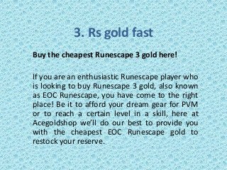 3. Rs gold fast
Buy the cheapest Runescape 3 gold here!
If you are an enthusiastic Runescape player who
is looking to buy Runescape 3 gold, also known
as EOC Runescape, you have come to the right
place! Be it to afford your dream gear for PVM
or to reach a certain level in a skill, here at
Acegoldshop we’ll do our best to provide you
with the cheapest EOC Runescape gold to
restock your reserve.
 