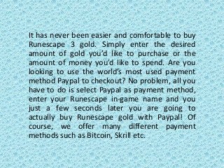 It has never been easier and comfortable to buy
Runescape 3 gold. Simply enter the desired
amount of gold you’d like to purchase or the
amount of money you’d like to spend. Are you
looking to use the world’s most used payment
method Paypal to checkout? No problem, all you
have to do is select Paypal as payment method,
enter your Runescape in-game name and you
just a few seconds later you are going to
actually buy Runescape gold with Paypal! Of
course, we offer many different payment
methods such as Bitcoin, Skrill etc.
 