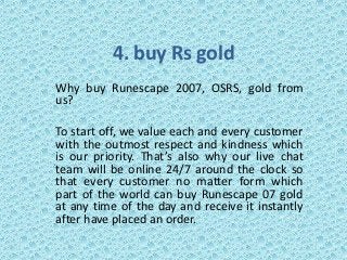4. buy Rs gold
Why buy Runescape 2007, OSRS, gold from
us?
To start off, we value each and every customer
with the outmost respect and kindness which
is our priority. That’s also why our live chat
team will be online 24/7 around the clock so
that every customer no matter form which
part of the world can buy Runescape 07 gold
at any time of the day and receive it instantly
after have placed an order.
 
