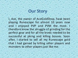 Our Story
I, Ace, the owner of AceGoldShop, have been
playing Runescape for almost 10 years now
and I enjoyed PVP and PVM the most. I
therefore know the struggle of grinding for the
perfect gear and for all the levels needed to be
successful at pking and killing bosses. Soon
after, I started to sell all my Runescape gold
that I had gained by killing other players and
monsters to other players just like me.
 