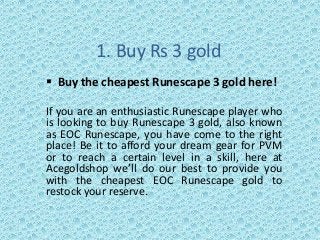 1. Buy Rs 3 gold
 Buy the cheapest Runescape 3 gold here!
If you are an enthusiastic Runescape player who
is looking to buy Runescape 3 gold, also known
as EOC Runescape, you have come to the right
place! Be it to afford your dream gear for PVM
or to reach a certain level in a skill, here at
Acegoldshop we’ll do our best to provide you
with the cheapest EOC Runescape gold to
restock your reserve.
 