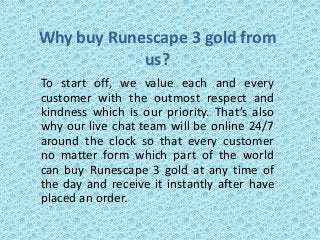 Why buy Runescape 3 gold from
us?
To start off, we value each and every
customer with the outmost respect and
kindness which is our priority. That’s also
why our live chat team will be online 24/7
around the clock so that every customer
no matter form which part of the world
can buy Runescape 3 gold at any time of
the day and receive it instantly after have
placed an order.
 
