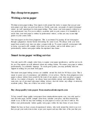 Buy cheap term papers
Writing a term paper
We help in term paper writing. Our experts work around the clock, to ensure that you get your
term paper every time you need one from us. On the same note, our panels of expert term paper
writers are well experienced in term paper writing. They ensure your term paper is written in a
very professional way. For you to achieve academic merit in your courses, it is formidable to
ensure that, your term paper is written by professional writers, so that you may secure high
grades in your course work.
Our term papers are free from plagiarism. This is ascertained by passing all our term papers
through a plagiarism checker before forwarding the same to you. We always write your term
paper from scratch every time you place a request with us. To secure yourself a term paper with
us today, you need to fill a simple order form on our website, and we will deliver you a
professionally written term paper within the stipulated time frame.
Smart term paper writing service
You only need to fill a simple order form, to register your paper specification, and the rest we do
for you. Our experts are well informed about any writing format. We ensure your paper is written
professionally, in a scholarly language. To secure good grades, you may probably need our
support in writing for you smart term paper.
Our smart term paper writing services are available around the clock for 365 days a year. This is
meant to assure you of convenience and reliability of our services. Our free from plagiarism term
paper is always written from scratch by the team of our experts, every time you place a request
with us. As a matter of integrity, we always keep your identity private and confidential. On the
same note, use of our smart term paper writing services does not violate any college or university
academic policy. Thus, use of these our service is legal.
Buy cheap quality term papers from smartacademicexperts.com
To buy yourself cheap quality term papers from smartacademicexperts.com, you only need to
visit the order page, and fill a simple order form, calculate your price, and then forward the
details to us, so that we may start working on your paper as soon as you have it with us. We
deliver your professionally written quality term paper, within the time frame of your choice.
Behind the bars, we have a team of experienced writers, who work around the clock to see to it
that you get your work done in time as per your request and any other time of the year that you
 