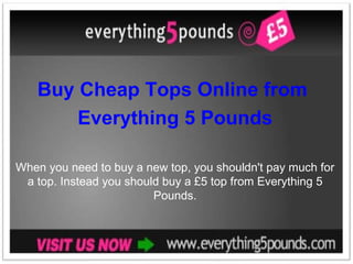 Buy Cheap Tops Online from  Everything 5 Pounds When you need to buy a new top, you shouldn't pay much for a top. Instead you should buy a £5 top from Everything 5 Pounds. 