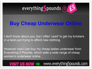 Buy Cheap Underwear Online I don't know about you, but I often 'used' to get my knickers in a twist just trying to afford new clothing.  However now I can buy my cheap ladies underwear from Everything 5 Pounds, which sells a wide range of cheap women's underwear online. 