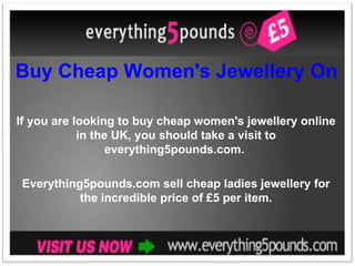 Buy Cheap Women's Jewellery Online in the UK If you are looking to buy cheap women's jewellery online in the UK, you should take a visit to everything5pounds.com.  Everything5pounds.com sell cheap ladies jewellery for the incredible price of £5 per item. 