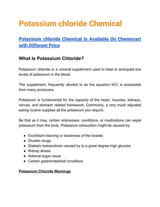 Potassium chloride Chemical 
 
Potassium chloride Chemical Is Available On Chemocart             
with Different Price 
 
What Is Potassium Chloride?
Potassium chloride is a mineral supplement used to treat or anticipate low
levels of potassium in the blood.
The supplement, frequently alluded to as the equation KCl, is accessible
from many producers.
Potassium is fundamental for the capacity of the heart, muscles, kidneys,
nerves, and stomach related framework. Commonly, a very much adjusted
eating routine supplies all the potassium you require.
Be that as it may, certain sicknesses, conditions, or medications can expel
potassium from the body. Potassium exhaustion might be caused by:
● Exorbitant heaving or looseness of the bowels
● Diuretic drugs
● Diabetic ketoacidosis caused by to a great degree high glucose
● Kidney illness
● Adrenal organ issue
● Certain gastrointestinal conditions
Potassium Chloride Warnings
 