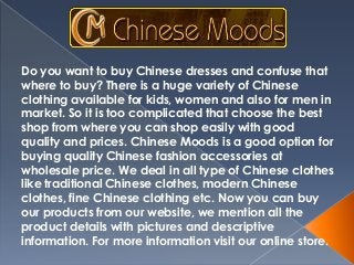Do you want to buy Chinese dresses and confuse that
where to buy? There is a huge variety of Chinese
clothing available for kids, women and also for men in
market. So it is too complicated that choose the best
shop from where you can shop easily with good
quality and prices. Chinese Moods is a good option for
buying quality Chinese fashion accessories at
wholesale price. We deal in all type of Chinese clothes
like traditional Chinese clothes, modern Chinese
clothes, fine Chinese clothing etc. Now you can buy
our products from our website, we mention all the
product details with pictures and descriptive
information. For more information visit our online store.

 