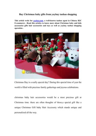 Buy Christmas baby gifts from yoybuy taobao shopping

This article write for yoybuy.com, a well-known taobao agent in Chinese B2C
E-commerce . Read this articles to know more about Christmas baby and kids
accessories gifts hair accessories and toys as well as yoybuy taobao shopping
operation .




Christmas Day is a really special day? During this special time of year the

world is filled with precious family gatherings and joyous celebrations.



christmas baby hair accessories would be a most precious gift at

Christmas time. there are often thoughts of those,a special gift like a

unique Christmas Gift baby Hair Accessory which stands unique and

personalized all the way.
 