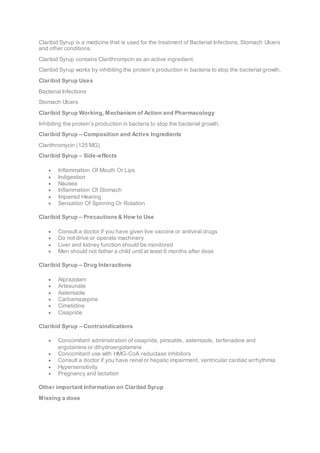 Claribid Syrup is a medicine that is used for the treatment of Bacterial Infections, Stomach Ulcers
and other conditions.
Claribid Syrup contains Clarithromycin as an active ingredient.
Claribid Syrup works by inhibiting the protein’s production in bacteria to stop the bacterial growth.
Claribid Syrup Uses
Bacterial Infections
Stomach Ulcers
Claribid Syrup Working, Mechanism of Action and Pharmacology
Inhibiting the protein’s production in bacteria to stop the bacterial growth.
Claribid Syrup – Composition and Active Ingredients
Clarithromycin (125 MG)
Claribid Syrup – Side-effects
 Inflammation Of Mouth Or Lips
 Indigestion
 Nausea
 Inflammation Of Stomach
 Impaired Hearing
 Sensation Of Spinning Or Rotation
Claribid Syrup – Precautions & How to Use
 Consult a doctor if you have given live vaccine or antiviral drugs
 Do not drive or operate machinery
 Liver and kidney function should be monitored
 Men should not father a child until at least 6 months after dose
Claribid Syrup – Drug Interactions
 Alprazolam
 Artesunate
 Astemizole
 Carbamazepine
 Cimetidine
 Cisapride
Claribid Syrup – Contraindications
 Concomitant administration of cisapride, pimozide, astemizole, terfenadine and
ergotamine or dihydroergotamine
 Concomitant use with HMG-CoA reductase inhibitors
 Consult a doctor if you have renal or hepatic impairment, ventricular cardiac arrhythmia
 Hypersensitivity
 Pregnancy and lactation
Other important Information on Claribid Syrup
Missing a dose
 