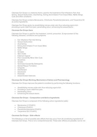 Clearwax Ear Drops is a medicine that is used for the treatment of Ear Infections Pain And
Itching, Sexual Dysfunction, Anal Itching, Itching And Irritation From Insect Bites, Nettle Stings,
Cuts and other conditions.
Clearwax Ear Drops contains Benzocaine, Chlorbutol, Paradichlorobenzene, and Terpentine Oil
as active ingredients.
Clearwax Ear Drops works by anesthitizing nerves under skin thus reducing urge to itch;
providing a quick relief from pain; penetrating odour; enhancing the sexual desire.
Clearwax Ear Drops Uses
Clearwax Ear Drops is used for the treatment, control, prevention, & improvement of the
following diseases, conditions and symptoms:
 Ear Infections Pain And Itching
 Sexual Dysfunction
 Anal Itching
 Itching And Irritation From Insect Bites
 Nettle Stings
 Cuts
 Scrapes
 Skin Chafe
 External Vaginal
 Pain Caused By Minor Skin Cuts
 Scratches
 Grazes
 Soreness Caused By Detergents
 Dental Plaque Formation
 Gingivitis
 Disinfectant
 Deodorant
 Pesticide
 Disseminated Sclerosis
Clearwax Ear Drops Working, Mechanism of Action and Pharmacology
Clearwax Ear Drops improves the patient’s condition by performing the following functions:
 Anesthitizing nerves under skin thus reducing urge to itch.
 Providing a quick relief from pain.
 Penetrating odour.
 Enhancing the sexual desire.
Clearwax Ear Drops – Composition and Active Ingredients
Clearwax Ear Drops is composed of the following active ingredients (salts)
 Benzocaine (2.5%W/V)
 Chlorbutol (5%W/V)
 Paradichlorobenzene (2%W/V)
 Terpentine Oil (15%W/V)
Clearwax Ear Drops – Side-effects
The following is a list of possible side-effects that may occur from all constituting ingredients of
Clearwax Ear Drops. This is not a comprehensive list. These side-effects are possible, but do not
 