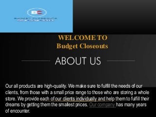 WELCOME TO
Budget Closeouts
Our all products are high-quality. We make sure to fulfill the needs of our
clients, from those with a small price range to those who are storing a whole
store. We provide each of our clients individually and help them to fulfill their
dreams by getting them the smallest prices. Our company has many years
of encounter.
 